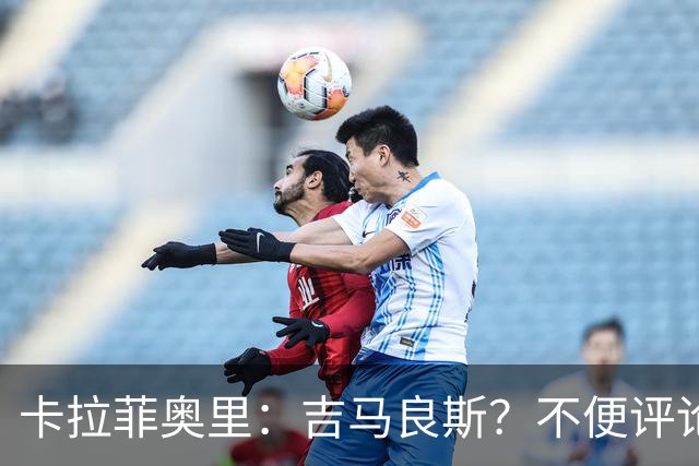 卡拉菲奥里：吉马良斯？不便评论；重新踏上赛场让我非常开心