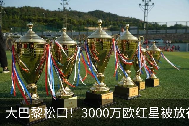 大巴黎松口！3000万欧红星被放行 维拉该不该接盘？