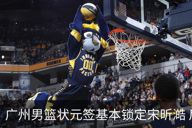 广州男篮状元签基本锁定宋昕澔 后者球风符合球队对此位置的预期