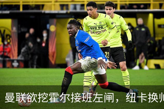曼联欲挖霍尔接班左闸，纽卡换帅却成阻碍！恐需7000万今夏难成交