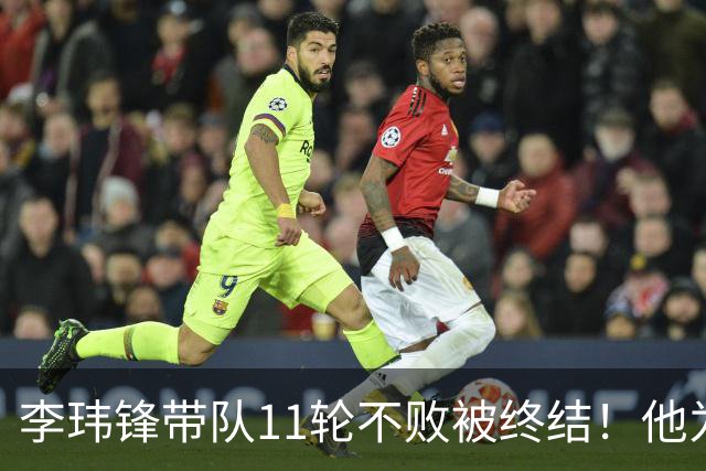 李玮锋带队11轮不败被终结！他为此公开发声，直言非常惭愧
