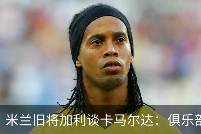 米兰旧将加利谈卡马尔达：俱乐部设置的成长路线糟透了