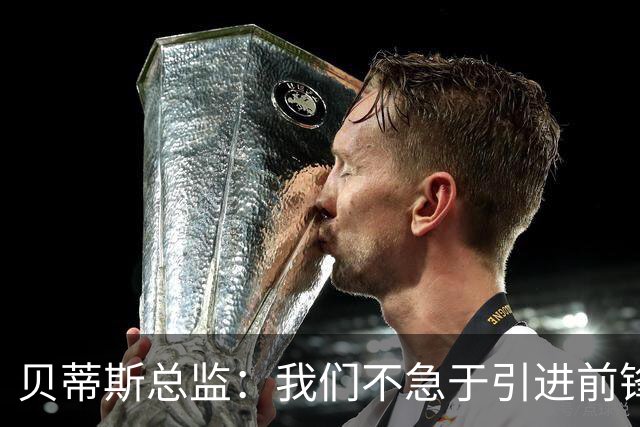 贝蒂斯总监：我们不急于引进前锋，受世界杯影响市场溢价严重